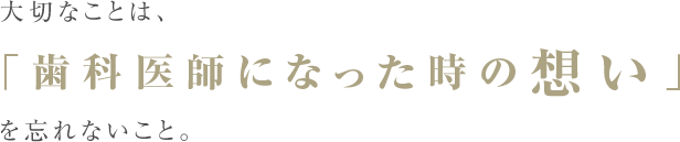 大切なことは、「歯科医師になった時の想い」を忘れないこと。